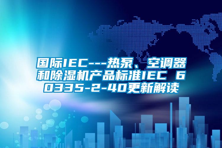 國際IEC---熱泵、空調器和除濕機產品標準IEC 60335-2-40更新解讀